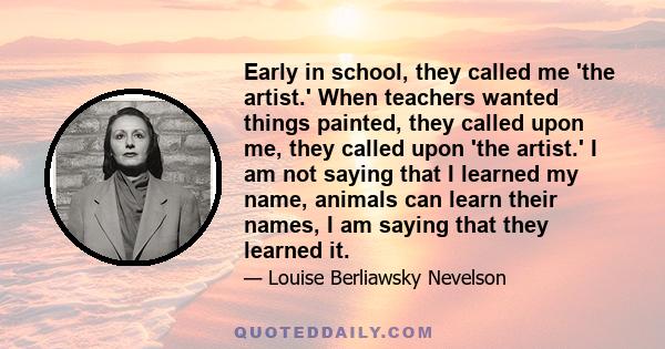 Early in school, they called me 'the artist.' When teachers wanted things painted, they called upon me, they called upon 'the artist.' I am not saying that I learned my name, animals can learn their names, I am saying