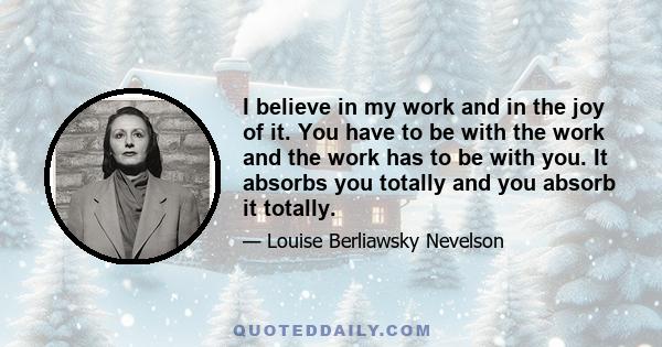 I believe in my work and in the joy of it. You have to be with the work and the work has to be with you. It absorbs you totally and you absorb it totally.