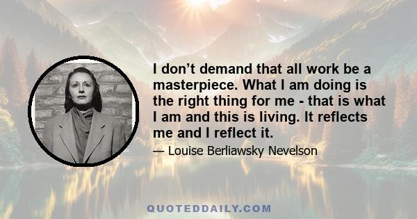 I don’t demand that all work be a masterpiece. What I am doing is the right thing for me - that is what I am and this is living. It reflects me and I reflect it.