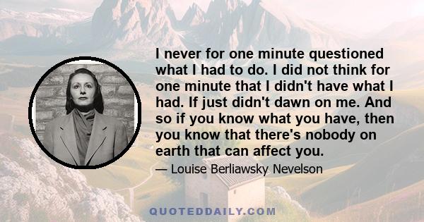 I never for one minute questioned what I had to do. I did not think for one minute that I didn't have what I had. If just didn't dawn on me. And so if you know what you have, then you know that there's nobody on earth