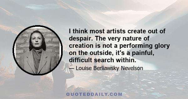 I think most artists create out of despair. The very nature of creation is not a performing glory on the outside, it's a painful, difficult search within.