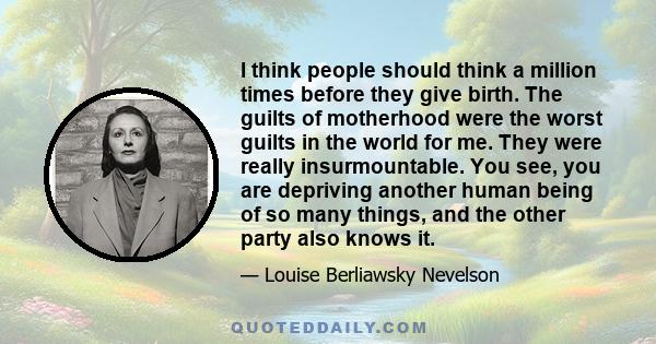 I think people should think a million times before they give birth. The guilts of motherhood were the worst guilts in the world for me. They were really insurmountable. You see, you are depriving another human being of