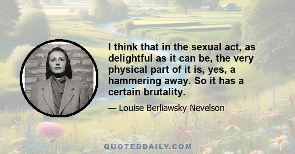 I think that in the sexual act, as delightful as it can be, the very physical part of it is, yes, a hammering away. So it has a certain brutality.