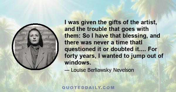 I was given the gifts of the artist, and the trouble that goes with them: So I have that blessing, and there was never a time thatI questioned it or doubted it.... For forty years, I wanted to jump out of windows.