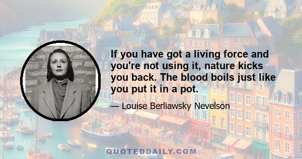 If you have got a living force and you're not using it, nature kicks you back. The blood boils just like you put it in a pot.