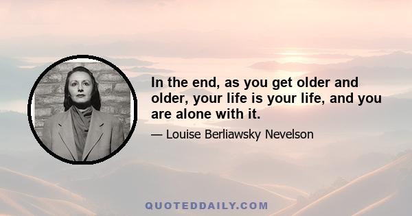 In the end, as you get older and older, your life is your life, and you are alone with it.