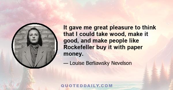 It gave me great pleasure to think that I could take wood, make it good, and make people like Rockefeller buy it with paper money.