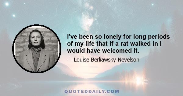 I've been so lonely for long periods of my life that if a rat walked in I would have welcomed it.
