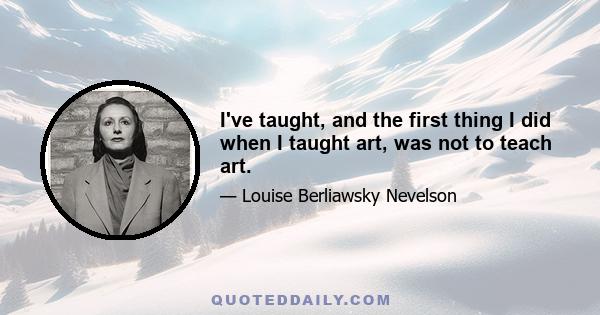 I've taught, and the first thing I did when I taught art, was not to teach art.