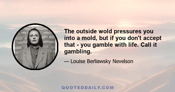 The outside wold pressures you into a mold, but if you don't accept that - you gamble with life. Call it gambling.