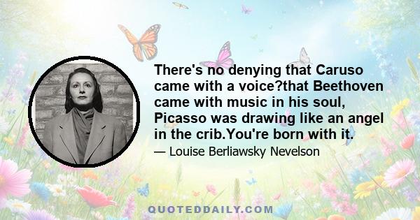 There's no denying that Caruso came with a voice?that Beethoven came with music in his soul, Picasso was drawing like an angel in the crib.You're born with it.