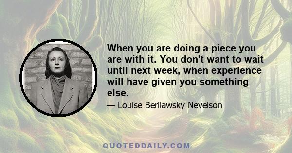 When you are doing a piece you are with it. You don't want to wait until next week, when experience will have given you something else.