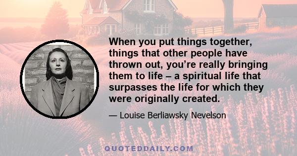 When you put things together, things that other people have thrown out, you’re really bringing them to life – a spiritual life that surpasses the life for which they were originally created.