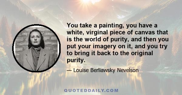 You take a painting, you have a white, virginal piece of canvas that is the world of purity, and then you put your imagery on it, and you try to bring it back to the original purity.