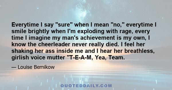 Everytime I say sure when I mean no, everytime I smile brightly when I'm exploding with rage, every time I imagine my man's achievement is my own, I know the cheerleader never really died. I feel her shaking her ass