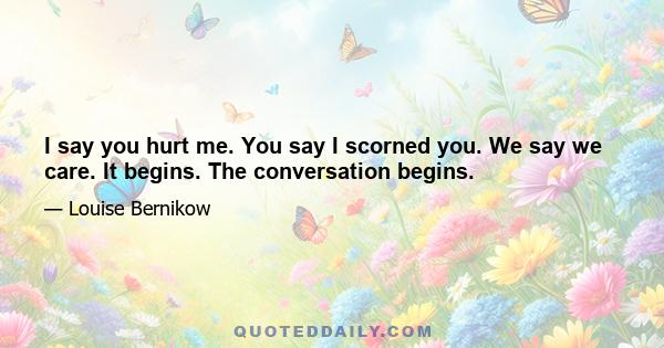 I say you hurt me. You say I scorned you. We say we care. It begins. The conversation begins.