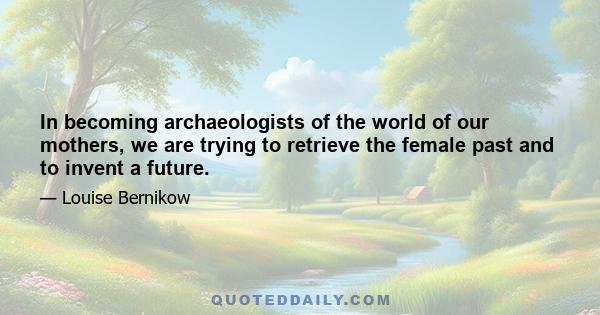 In becoming archaeologists of the world of our mothers, we are trying to retrieve the female past and to invent a future.