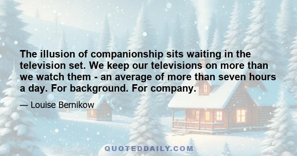 The illusion of companionship sits waiting in the television set. We keep our televisions on more than we watch them - an average of more than seven hours a day. For background. For company.