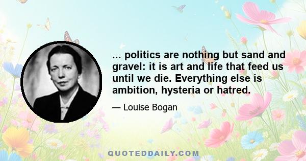 ... politics are nothing but sand and gravel: it is art and life that feed us until we die. Everything else is ambition, hysteria or hatred.