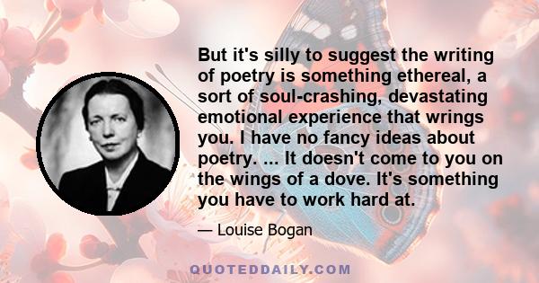 But it's silly to suggest the writing of poetry is something ethereal, a sort of soul-crashing, devastating emotional experience that wrings you. I have no fancy ideas about poetry. ... It doesn't come to you on the