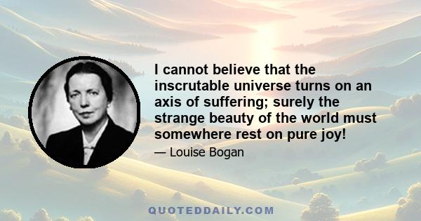 I cannot believe that the inscrutable universe turns on an axis of suffering; surely the strange beauty of the world must somewhere rest on pure joy!