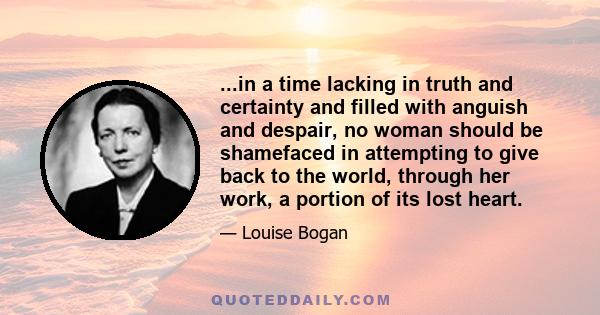 ...in a time lacking in truth and certainty and filled with anguish and despair, no woman should be shamefaced in attempting to give back to the world, through her work, a portion of its lost heart.