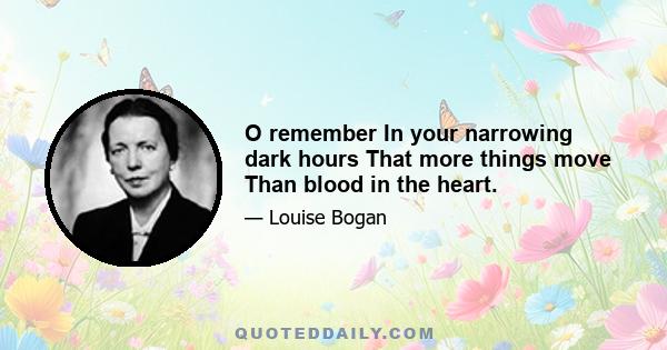 O remember In your narrowing dark hours That more things move Than blood in the heart.