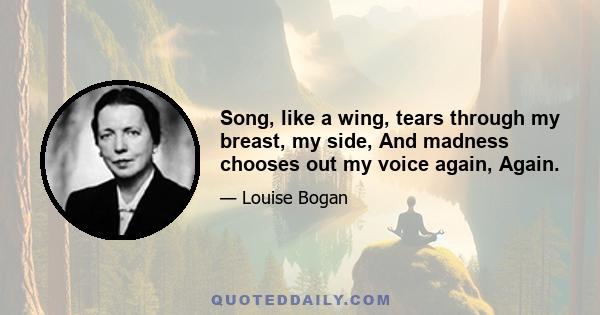 Song, like a wing, tears through my breast, my side, And madness chooses out my voice again, Again.