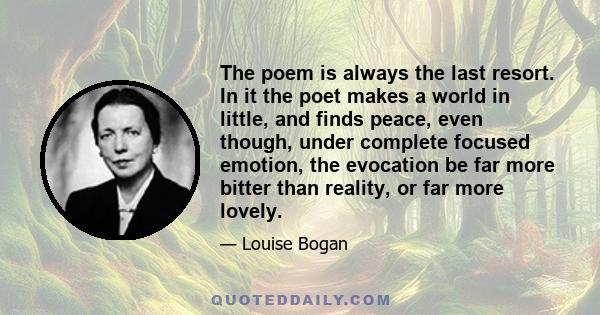 The poem is always the last resort. In it the poet makes a world in little, and finds peace, even though, under complete focused emotion, the evocation be far more bitter than reality, or far more lovely.