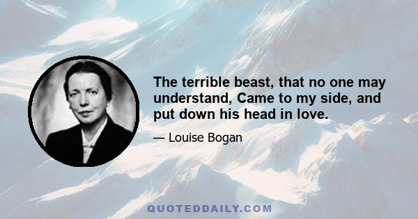 The terrible beast, that no one may understand, Came to my side, and put down his head in love.