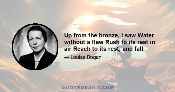 Up from the bronze, I saw Water without a flaw Rush to its rest in air Reach to its rest, and fall.