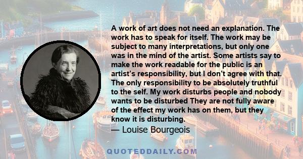 A work of art does not need an explanation. The work has to speak for itself. The work may be subject to many interpretations, but only one was in the mind of the artist. Some artists say to make the work readable for