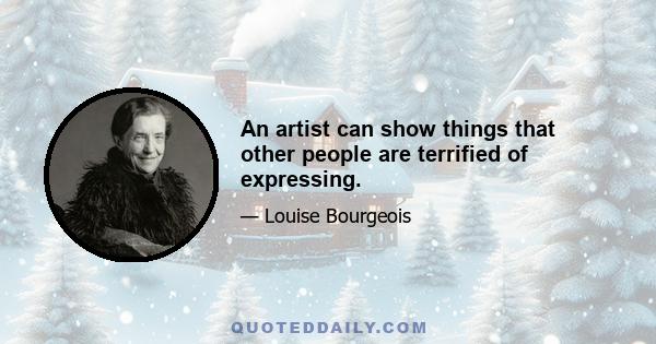 An artist can show things that other people are terrified of expressing.