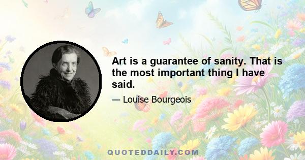 Art is a guarantee of sanity. That is the most important thing I have said.