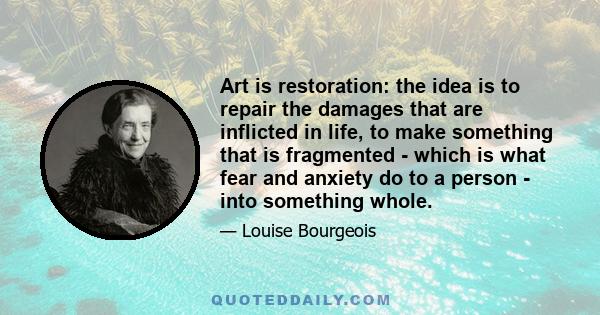 Art is restoration: the idea is to repair the damages that are inflicted in life, to make something that is fragmented - which is what fear and anxiety do to a person - into something whole.