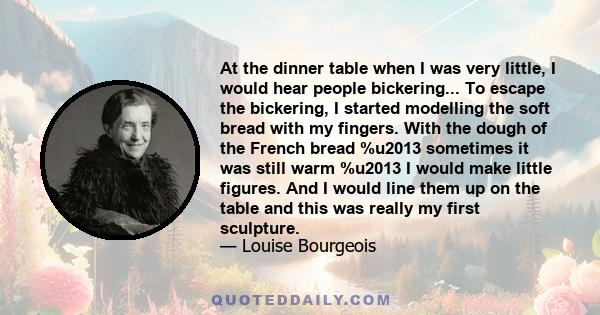 At the dinner table when I was very little, I would hear people bickering... To escape the bickering, I started modelling the soft bread with my fingers. With the dough of the French bread %u2013 sometimes it was still