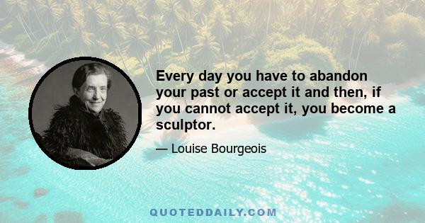 Every day you have to abandon your past or accept it and then, if you cannot accept it, you become a sculptor.