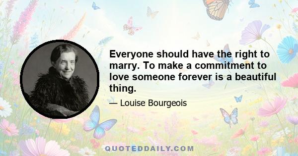 Everyone should have the right to marry. To make a commitment to love someone forever is a beautiful thing.