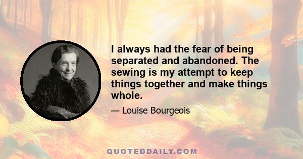 I always had the fear of being separated and abandoned. The sewing is my attempt to keep things together and make things whole.