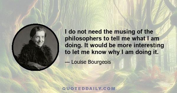 I do not need the musing of the philosophers to tell me what I am doing. It would be more interesting to let me know why I am doing it.