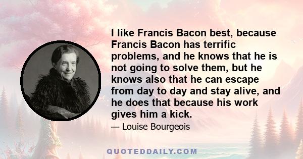 I like Francis Bacon best, because Francis Bacon has terrific problems, and he knows that he is not going to solve them, but he knows also that he can escape from day to day and stay alive, and he does that because his