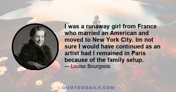 I was a runaway girl from France who married an American and moved to New York City. Im not sure I would have continued as an artist had I remained in Paris because of the family setup.