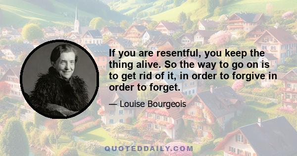 If you are resentful, you keep the thing alive. So the way to go on is to get rid of it, in order to forgive in order to forget.