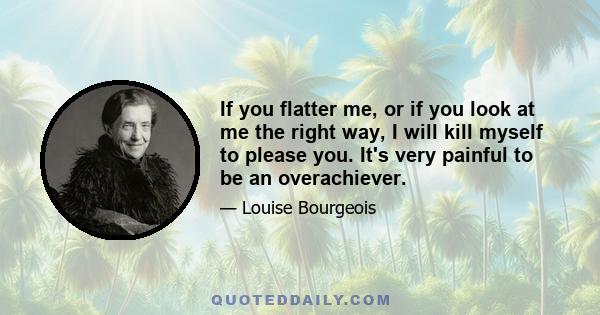 If you flatter me, or if you look at me the right way, I will kill myself to please you. It's very painful to be an overachiever.