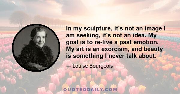 In my sculpture, it's not an image I am seeking, it's not an idea. My goal is to re-live a past emotion. My art is an exorcism, and beauty is something I never talk about.