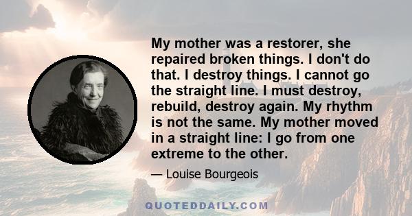 My mother was a restorer, she repaired broken things. I don't do that. I destroy things. I cannot go the straight line. I must destroy, rebuild, destroy again. My rhythm is not the same. My mother moved in a straight