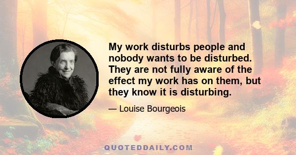 My work disturbs people and nobody wants to be disturbed. They are not fully aware of the effect my work has on them, but they know it is disturbing.