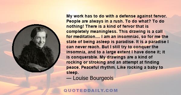 My work has to do with a defense against fervor. People are always in a rush. To do what? To do nothing! There is a kind of fervor that is completely meaningless. This drawing is a call for meditation.... I am an