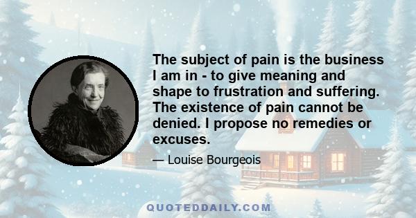 The subject of pain is the business I am in - to give meaning and shape to frustration and suffering. The existence of pain cannot be denied. I propose no remedies or excuses.