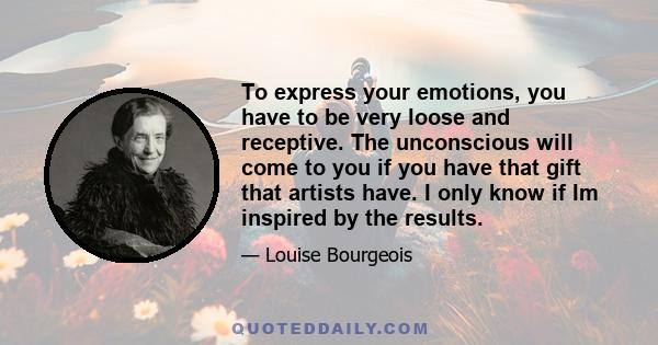 To express your emotions, you have to be very loose and receptive. The unconscious will come to you if you have that gift that artists have. I only know if Im inspired by the results.